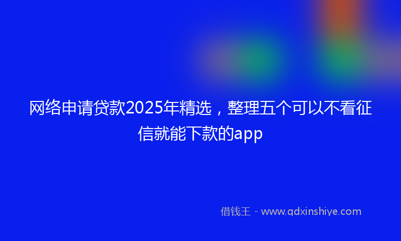 网络申请贷款2025年精选，整理五个可以不看征信就能下款的app