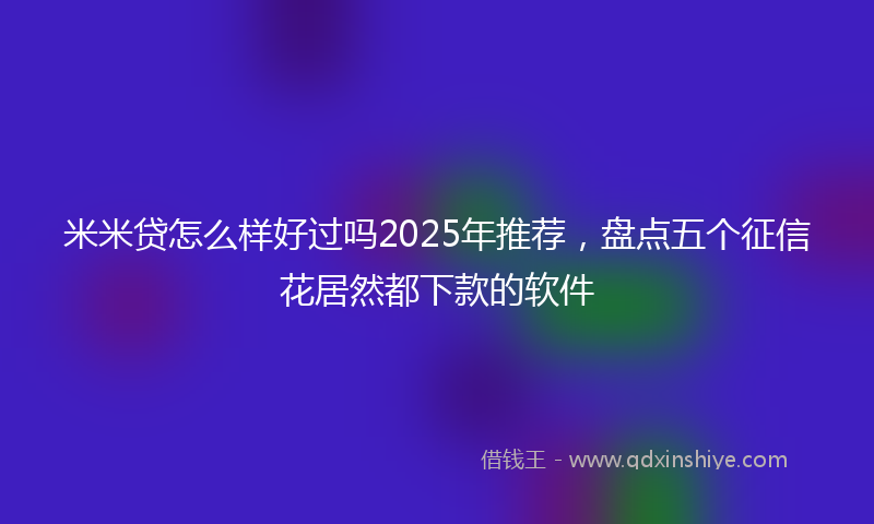 米米贷怎么样好过吗2025年推荐，盘点五个征信花居然都下款的软件