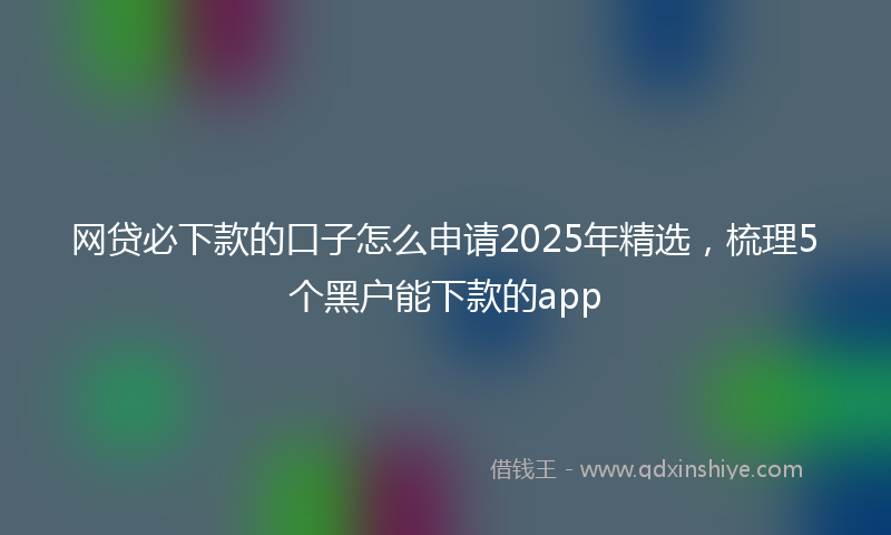 网贷必下款的口子怎么申请2025年精选，梳理5个黑户能下款的app