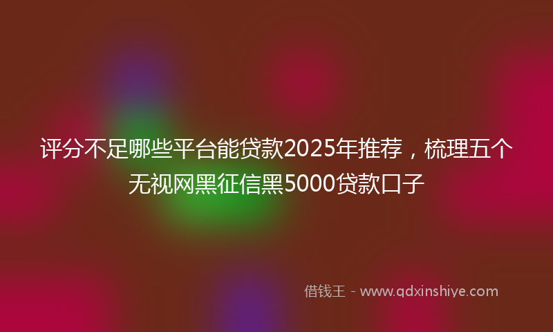 评分不足哪些平台能贷款2025年推荐，梳理五个无视网黑征信黑5000贷款口子