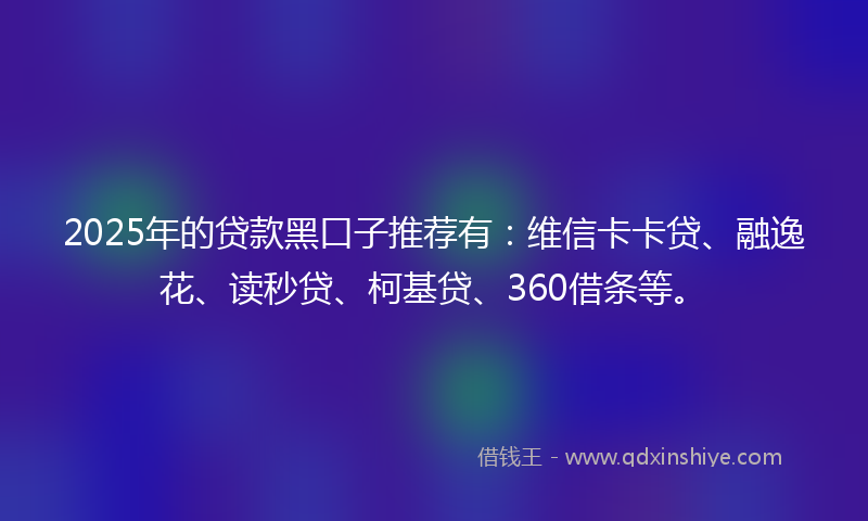2025年的贷款黑口子推荐有：维信卡卡贷、融逸花、读秒贷、柯基贷、360借条等。