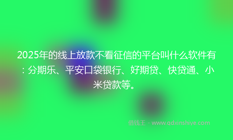 2025年的线上放款不看征信的平台叫什么软件有：分期乐、平安口袋银行、好期贷、快贷通、小米贷款等。