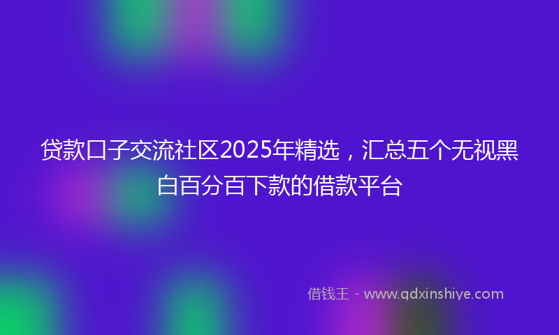 贷款口子交流社区2025年精选，汇总五个无视黑白百分百下款的借款平台