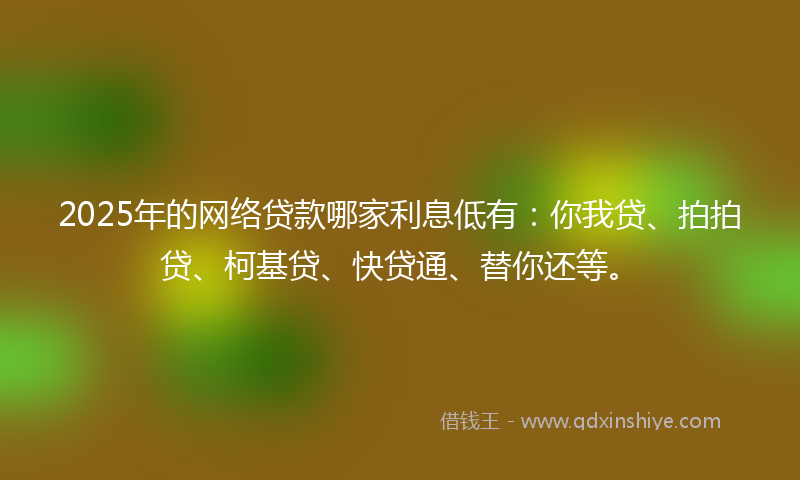 2025年的网络贷款哪家利息低有：你我贷、拍拍贷、柯基贷、快贷通、替你还等。