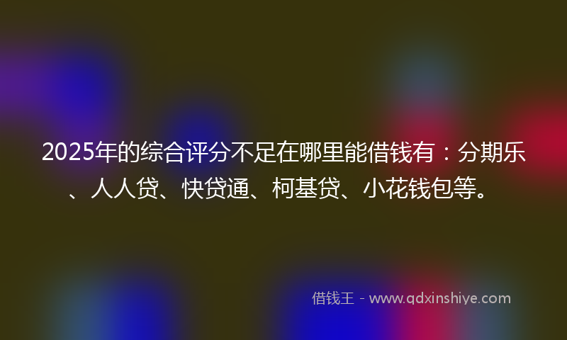 2025年的综合评分不足在哪里能借钱有：分期乐、人人贷、快贷通、柯基贷、小花钱包等。