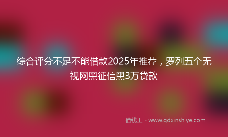 综合评分不足不能借款2025年推荐，罗列五个无视网黑征信黑3万贷款
