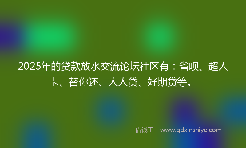 2025年的贷款放水交流论坛社区有：省呗、超人卡、替你还、人人贷、好期贷等。
