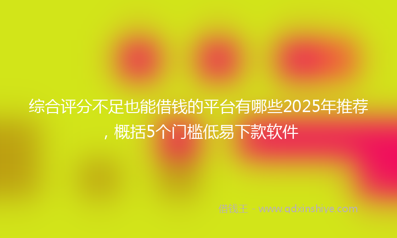 综合评分不足也能借钱的平台有哪些2025年推荐，概括5个门槛低易下款软件