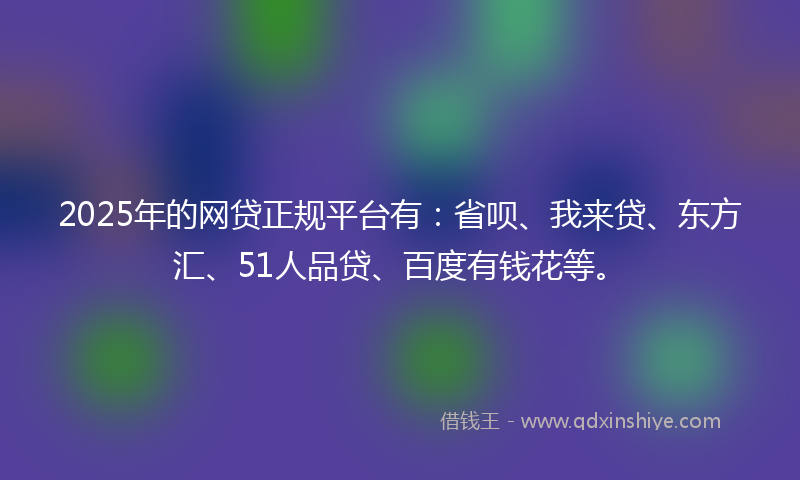 2025年的网贷正规平台有：省呗、我来贷、东方汇、51人品贷、百度有钱花等。