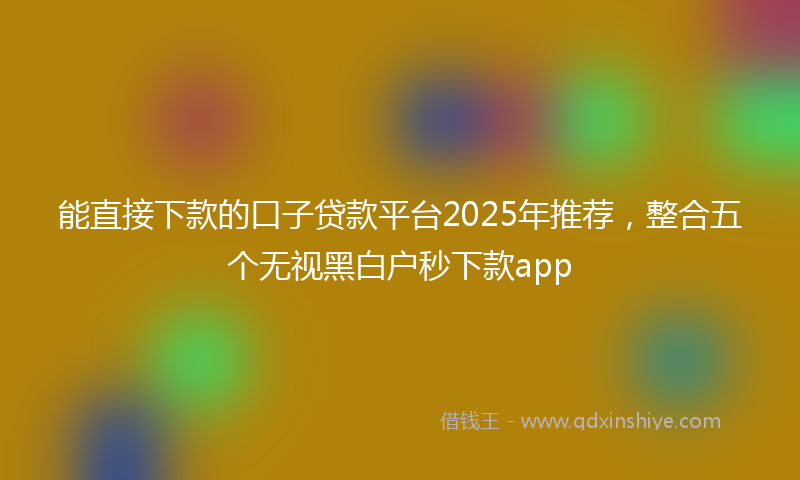 能直接下款的口子贷款平台2025年推荐，整合五个无视黑白户秒下款app