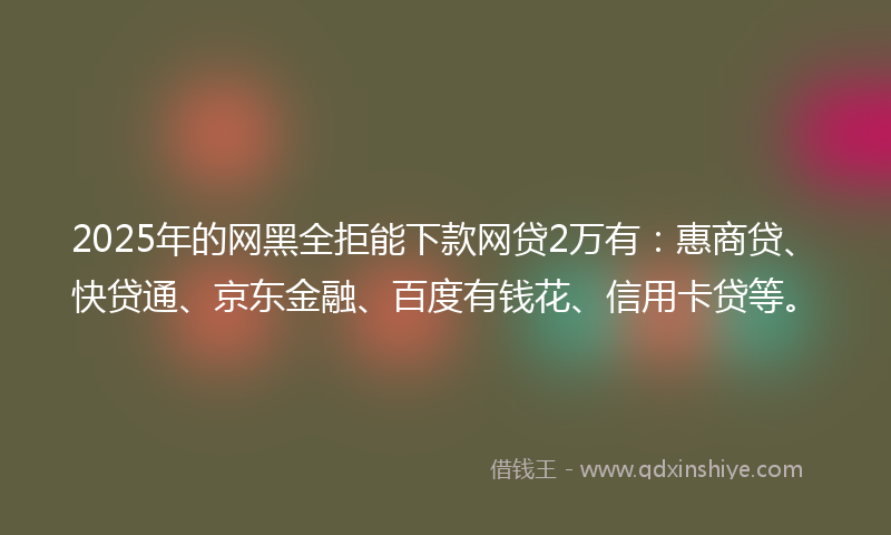 2025年的网黑全拒能下款网贷2万有：惠商贷、快贷通、京东金融、百度有钱花、信用卡贷等。
