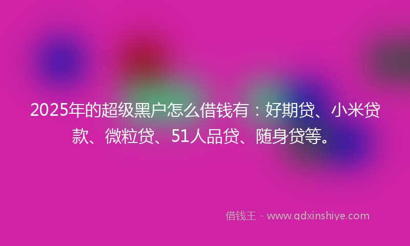 2025年的超级黑户怎么借钱有：好期贷、小米贷款、微粒贷、51人品贷、随身贷等。
