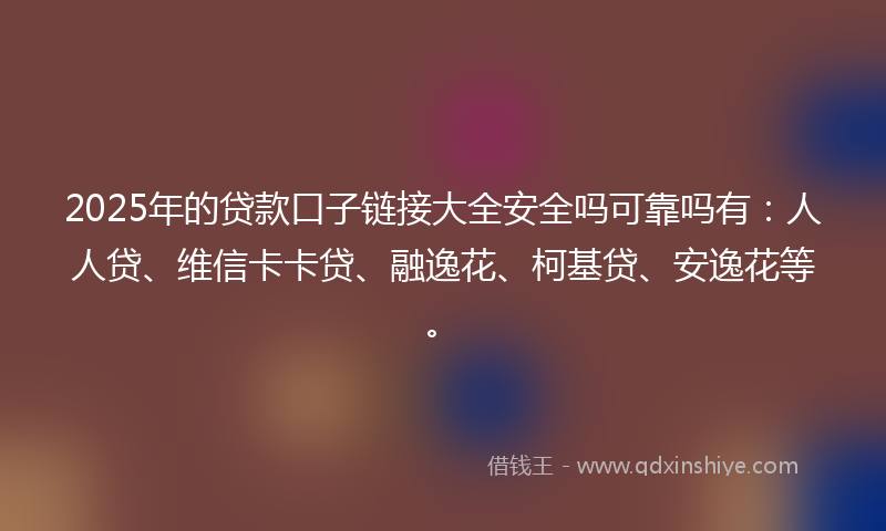 2025年的贷款口子链接大全安全吗可靠吗有：人人贷、维信卡卡贷、融逸花、柯基贷、安逸花等。