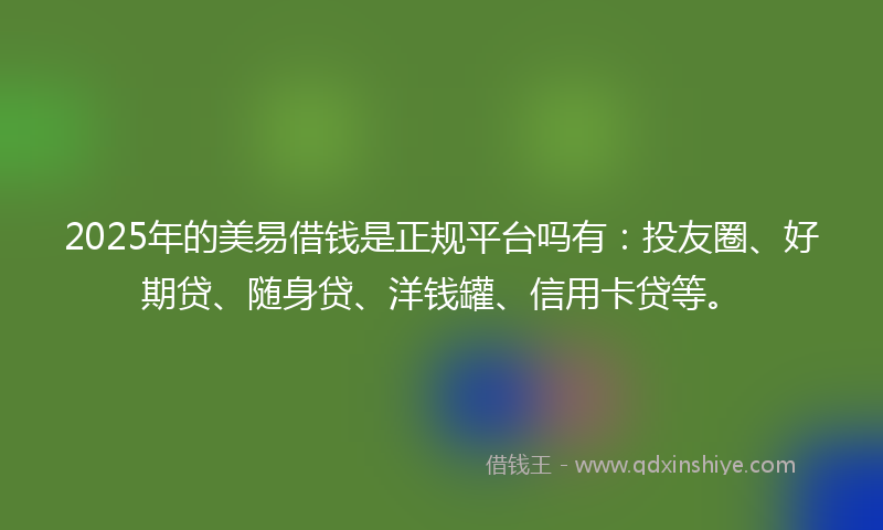 2025年的美易借钱是正规平台吗有：投友圈、好期贷、随身贷、洋钱罐、信用卡贷等。