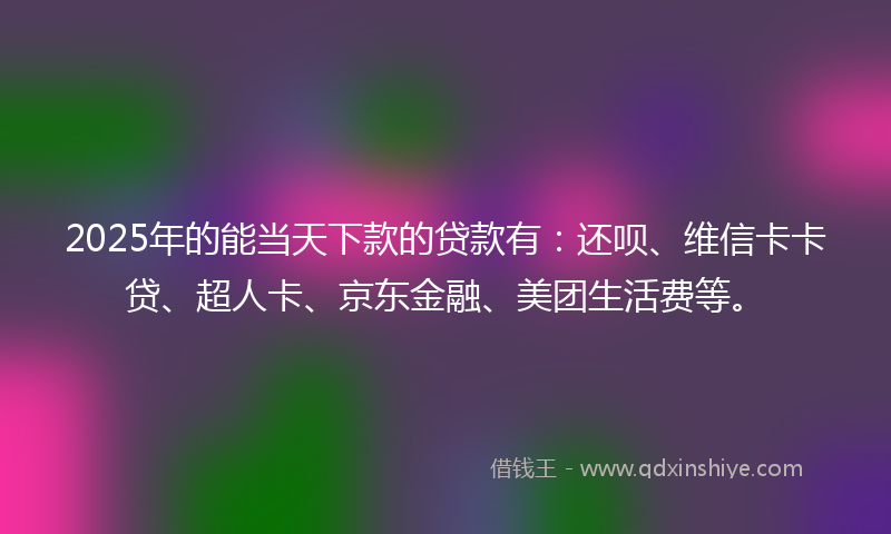 2025年的能当天下款的贷款有：还呗、维信卡卡贷、超人卡、京东金融、美团生活费等。