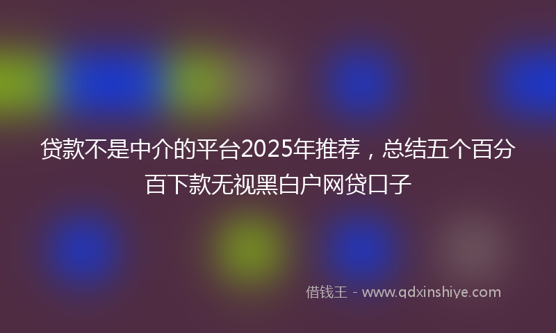 贷款不是中介的平台2025年推荐，总结五个百分百下款无视黑白户网贷口子