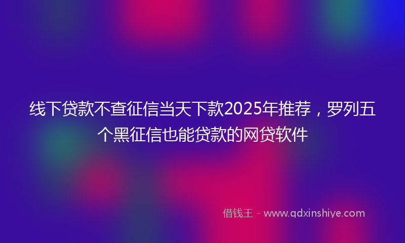 线下贷款不查征信当天下款2025年推荐，罗列五个黑征信也能贷款的网贷软件