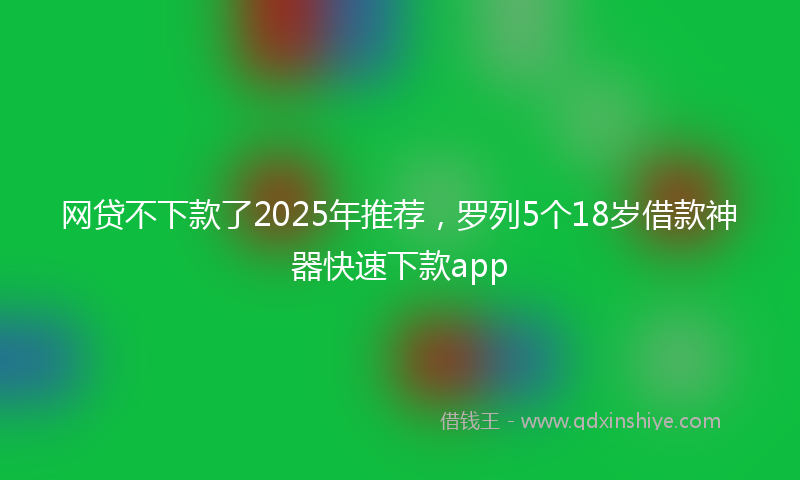 网贷不下款了2025年推荐，罗列5个18岁借款神器快速下款app