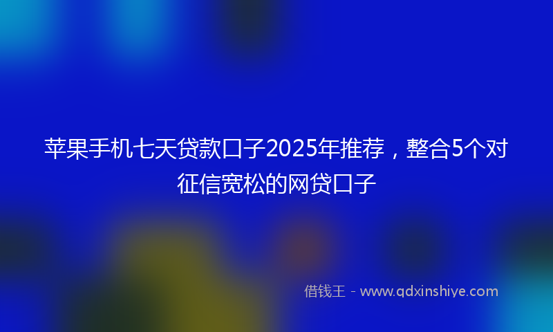苹果手机七天贷款口子2025年推荐，整合5个对征信宽松的网贷口子