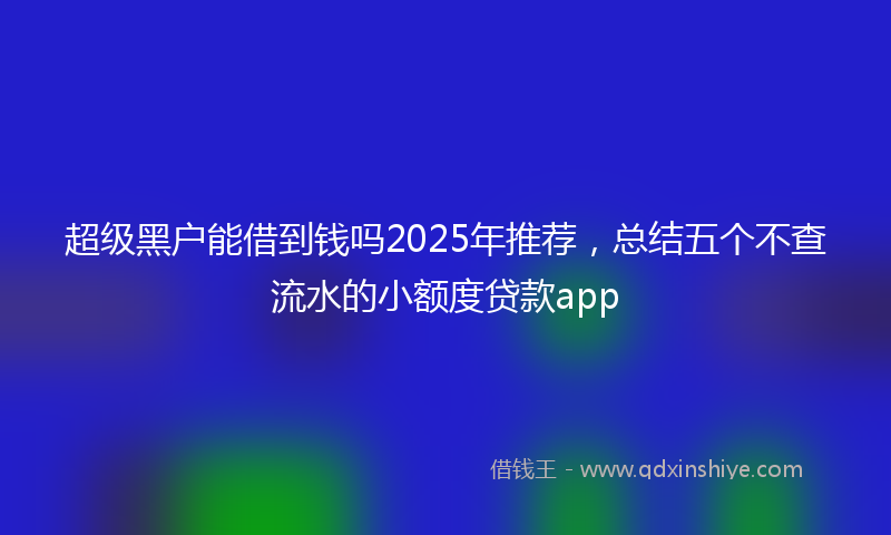 超级黑户能借到钱吗2025年推荐，总结五个不查流水的小额度贷款app