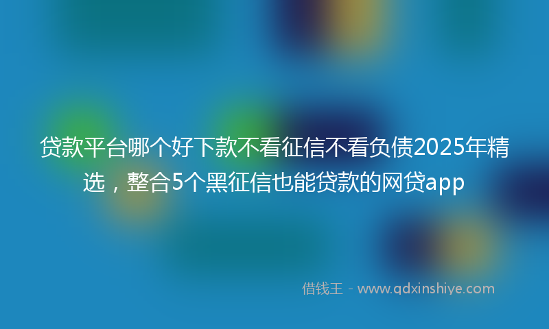 贷款平台哪个好下款不看征信不看负债2025年精选，整合5个黑征信也能贷款的网贷app