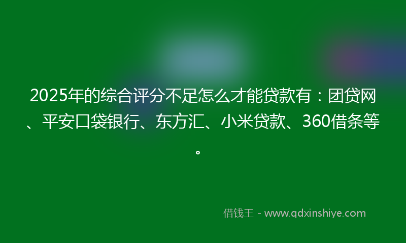 2025年的综合评分不足怎么才能贷款有：团贷网、平安口袋银行、东方汇、小米贷款、360借条等。