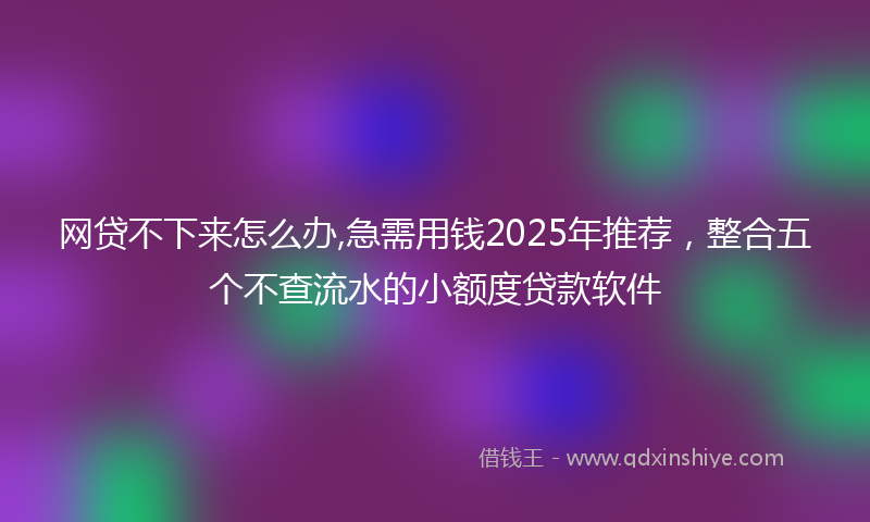 网贷不下来怎么办,急需用钱2025年推荐，整合五个不查流水的小额度贷款软件