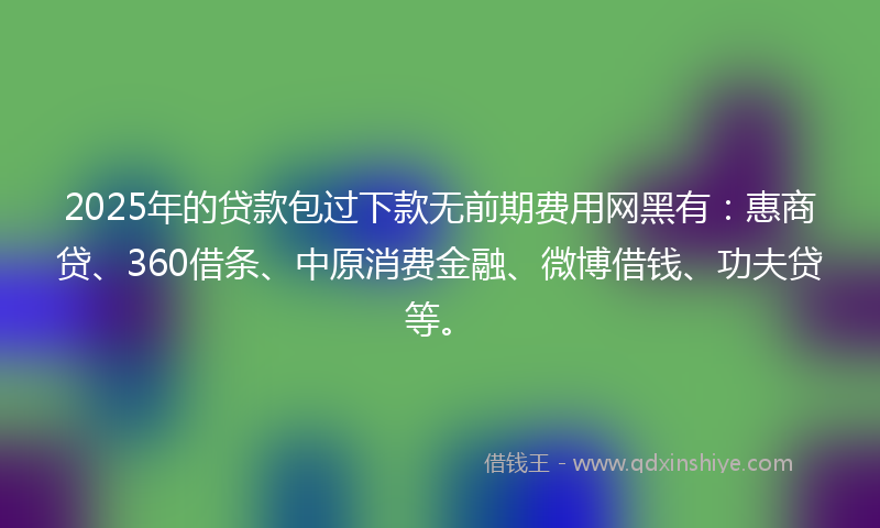 2025年的贷款包过下款无前期费用网黑有：惠商贷、360借条、中原消费金融、微博借钱、功夫贷等。