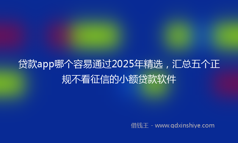 贷款app哪个容易通过2025年精选，汇总五个正规不看征信的小额贷款软件