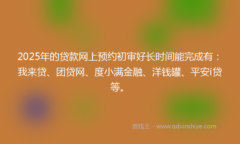 2025年的贷款网上预约初审好长时间能完成有：我来贷、团贷网、度小满金融、洋钱罐、平安i贷等。