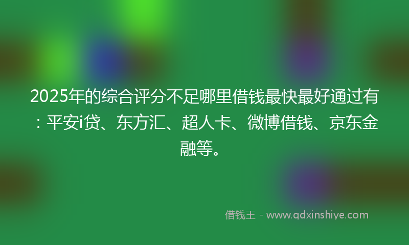 2025年的综合评分不足哪里借钱最快最好通过有：平安i贷、东方汇、超人卡、微博借钱、京东金融等。