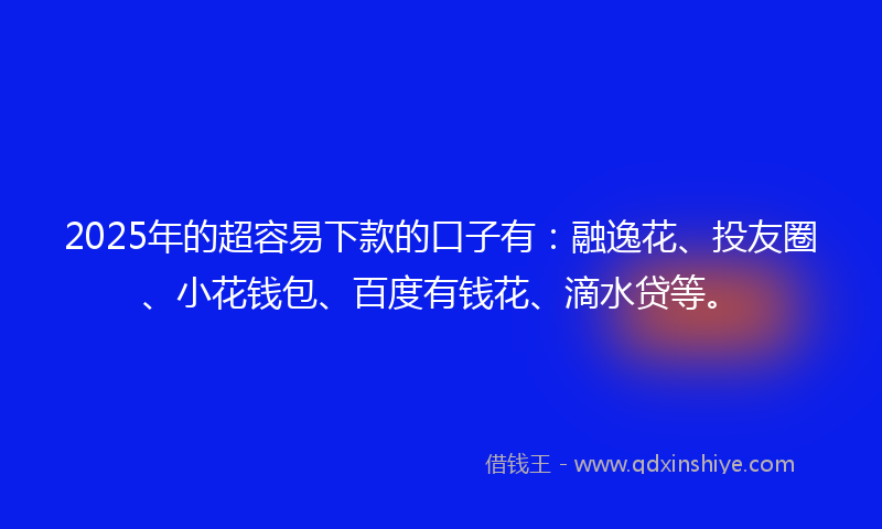 2025年的超容易下款的口子有：融逸花、投友圈、小花钱包、百度有钱花、滴水贷等。