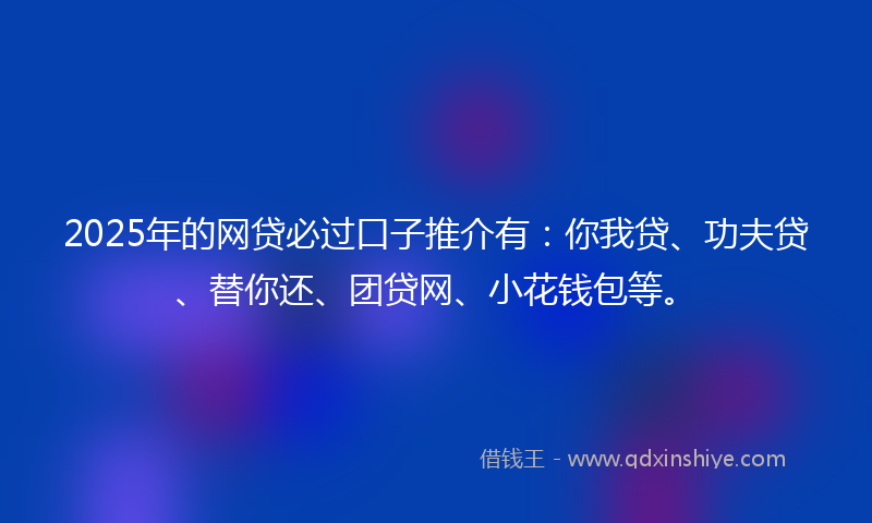 2025年的网贷必过口子推介有：你我贷、功夫贷、替你还、团贷网、小花钱包等。