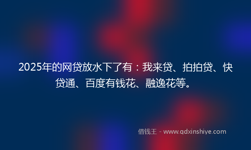 2025年的网贷放水下了有：我来贷、拍拍贷、快贷通、百度有钱花、融逸花等。