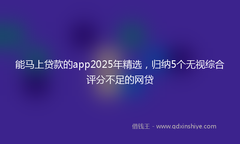 能马上贷款的app2025年精选，归纳5个无视综合评分不足的网贷