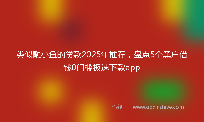 类似融小鱼的贷款2025年推荐，盘点5个黑户借钱0门槛极速下款app