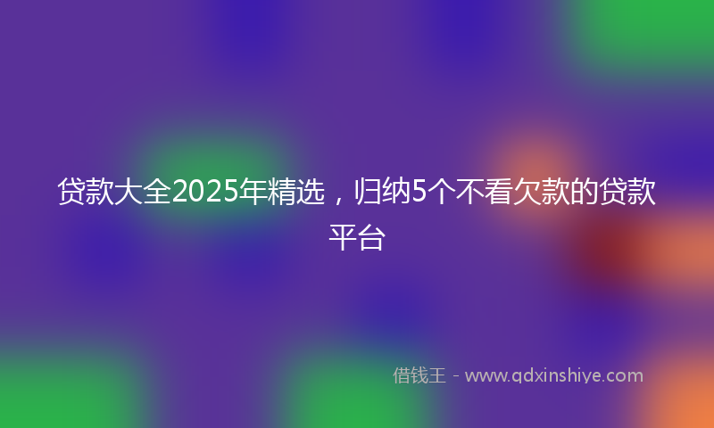 贷款大全2025年精选，归纳5个不看欠款的贷款平台