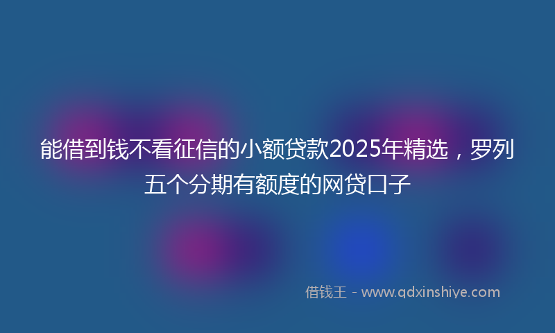 能借到钱不看征信的小额贷款2025年精选，罗列五个分期有额度的网贷口子