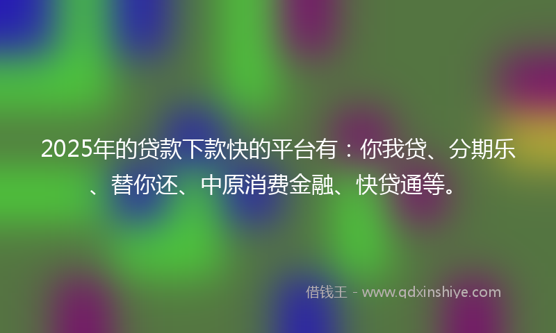 2025年的贷款下款快的平台有：你我贷、分期乐、替你还、中原消费金融、快贷通等。