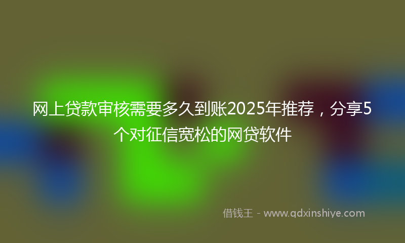 网上贷款审核需要多久到账2025年推荐，分享5个对征信宽松的网贷软件