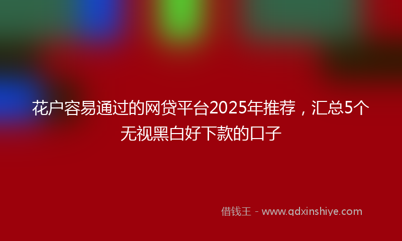 花户容易通过的网贷平台2025年推荐，汇总5个无视黑白好下款的口子