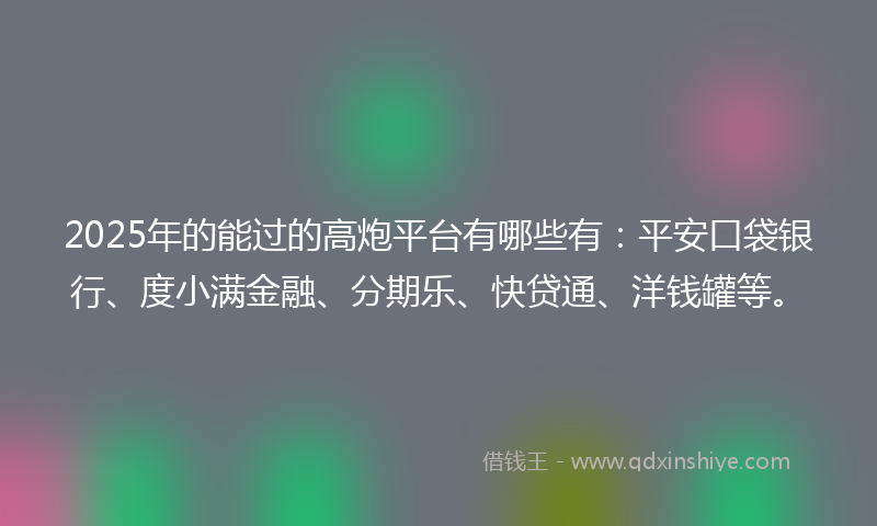 2025年的能过的高炮平台有哪些有：平安口袋银行、度小满金融、分期乐、快贷通、洋钱罐等。