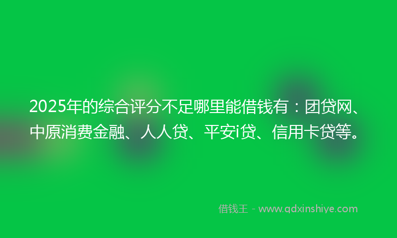 2025年的综合评分不足哪里能借钱有：团贷网、中原消费金融、人人贷、平安i贷、信用卡贷等。