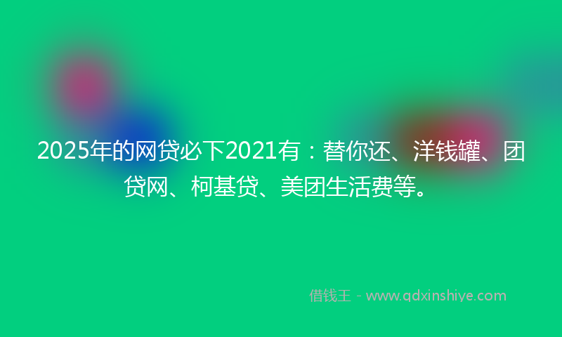 2025年的网贷必下2021有：替你还、洋钱罐、团贷网、柯基贷、美团生活费等。