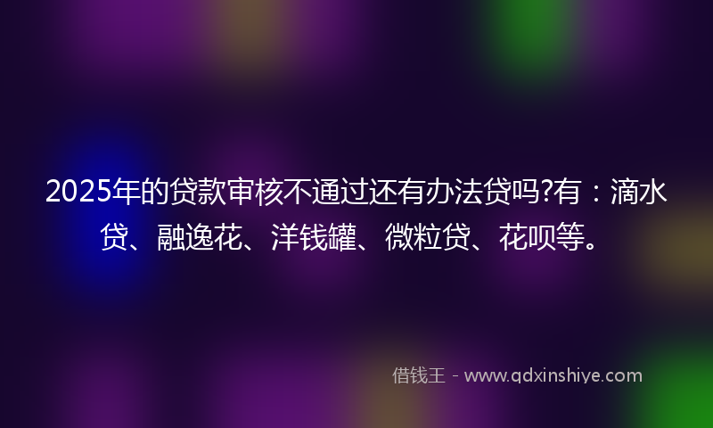 2025年的贷款审核不通过还有办法贷吗?有：滴水贷、融逸花、洋钱罐、微粒贷、花呗等。