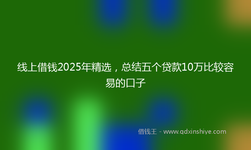 线上借钱2025年精选，总结五个贷款10万比较容易的口子