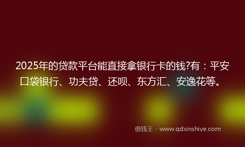 2025年的贷款平台能直接拿银行卡的钱?有：平安口袋银行、功夫贷、还呗、东方汇、安逸花等。
