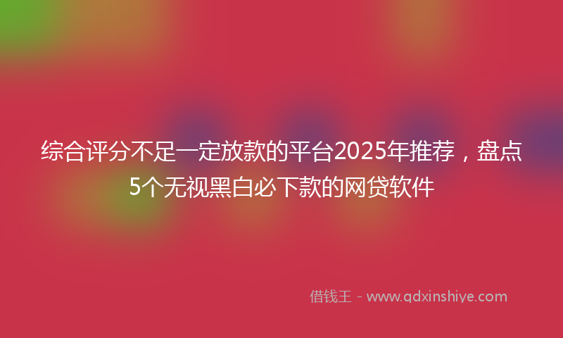 综合评分不足一定放款的平台2025年推荐，盘点5个无视黑白必下款的网贷软件