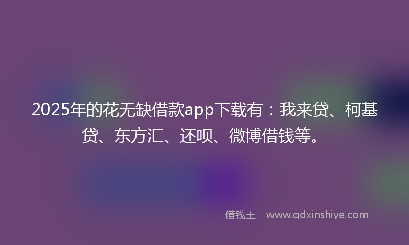 2025年的花无缺借款app下载有：我来贷、柯基贷、东方汇、还呗、微博借钱等。