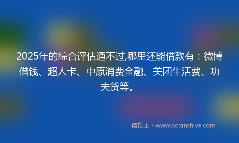 2025年的综合评估通不过,哪里还能借款有：微博借钱、超人卡、中原消费金融、美团生活费、功夫贷等。